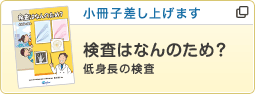 小冊子差し上げます あなたへのおすすめは… 検査はなんのため？低身長の検査