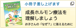 小冊子差し上げます 成長ホルモン療法を理解しましょう お子さんの「なぜ？」に答えるために