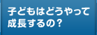 子どもはどうやって成長するの？