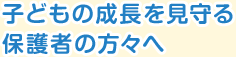 子どもの成長を見守る保護者の方々へ