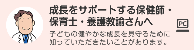 成長をサポートする保健師・保育士・養護教諭さんへ 子どもの健やかな成長を見守るために知っていただきたいことがあります。