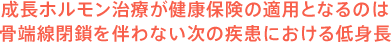 成長ホルモン治療が健康保険の適用となるのは骨端線閉鎖を伴わない次の疾病における低身長