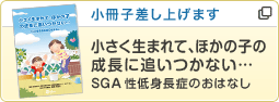 小冊子差し上げます あなたへのおすすめは… 小さく生まれて、ほかの子の成長に追いつかない… SGA性低身長症のおはなし