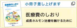 小冊子差し上げます 医療費のしおり 成長ホルモン治療を続けるために